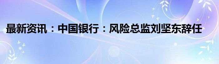 最新资讯：中国银行：风险总监刘坚东辞任