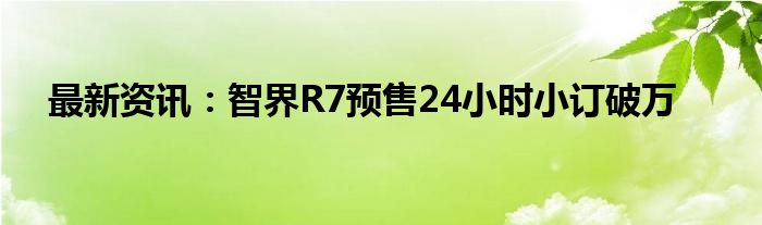 最新资讯：智界R7预售24小时小订破万