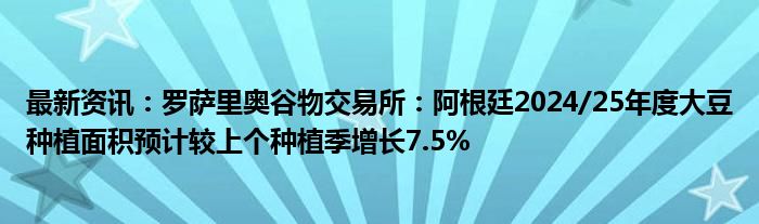 最新资讯：罗萨里奥谷物交易所：阿根廷2024/25年度大豆种植面积预计较上个种植季增长7.5%