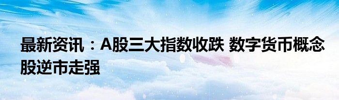 最新资讯：A股三大指数收跌 数字货币概念股逆市走强