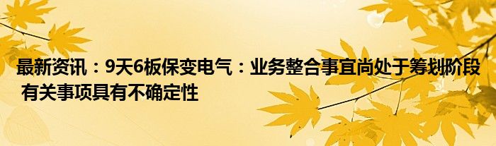 最新资讯：9天6板保变电气：业务整合事宜尚处于筹划阶段 有关事项具有不确定性