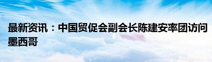 最新资讯：中国贸促会副会长陈建安率团访问墨西哥