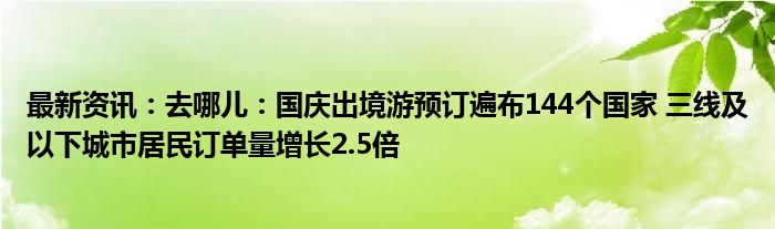 最新资讯：去哪儿：国庆出境游预订遍布144个国家 三线及以下城市居民订单量增长2.5倍