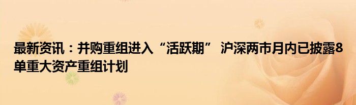 最新资讯：并购重组进入“活跃期” 沪深两市月内已披露8单重大资产重组计划