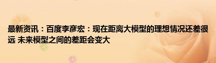 最新资讯：百度李彦宏：现在距离大模型的理想情况还差很远 未来模型之间的差距会变大