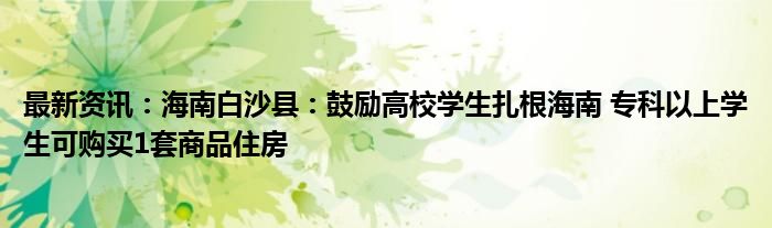 最新资讯：海南白沙县：鼓励高校学生扎根海南 专科以上学生可购买1套商品住房