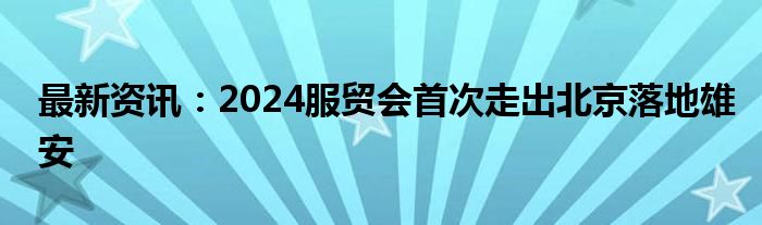 最新资讯：2024服贸会首次走出北京落地雄安