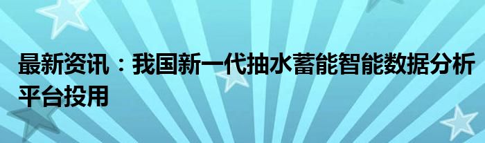 最新资讯：我国新一代抽水蓄能智能数据分析平台投用