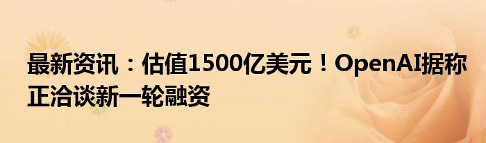 最新资讯：估值1500亿美元！OpenAI据称正洽谈新一轮融资