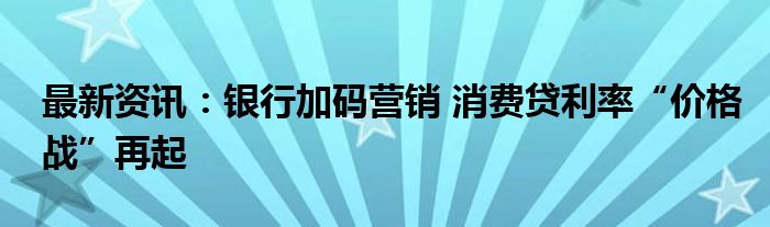 最新资讯：银行加码营销 消费贷利率“价格战”再起