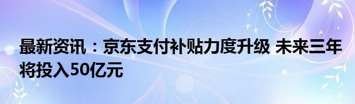 最新资讯：京东支付补贴力度升级 未来三年将投入50亿元