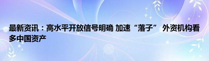 最新资讯：高水平开放信号明确 加速“落子” 外资机构看多中国资产