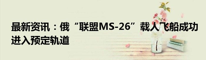 最新资讯：俄“联盟MS-26”载人飞船成功进入预定轨道