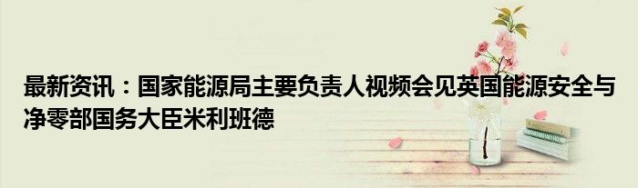 最新资讯：国家能源局主要负责人视频会见英国能源安全与净零部国务大臣米利班德