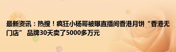 最新资讯：热搜！疯狂小杨哥被曝直播间香港月饼“香港无门店” 品牌30天卖了5000多万元
