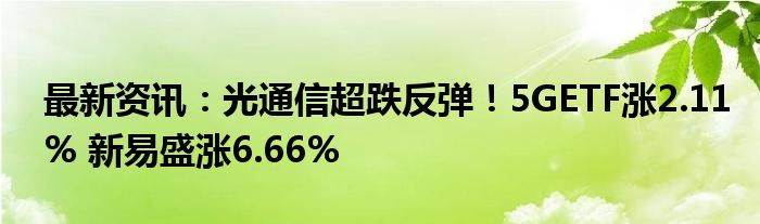 最新资讯：光通信超跌反弹！5GETF涨2.11% 新易盛涨6.66%