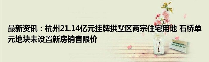 最新资讯：杭州21.14亿元挂牌拱墅区两宗住宅用地 石桥单元地块未设置新房销售限价