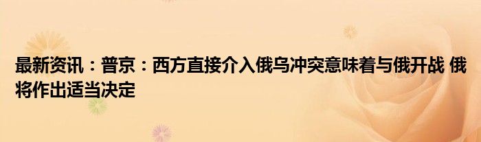 最新资讯：普京：西方直接介入俄乌冲突意味着与俄开战 俄将作出适当决定