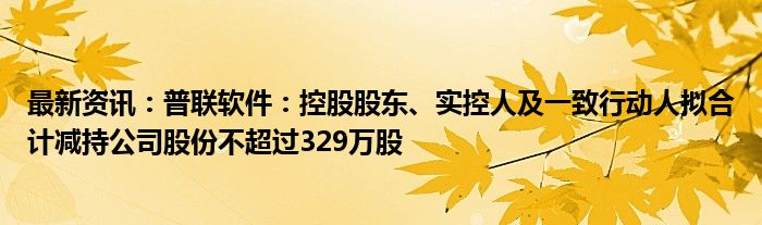 最新资讯：普联软件：控股股东、实控人及一致行动人拟合计减持公司股份不超过329万股