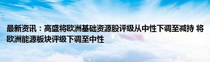 最新资讯：高盛将欧洲基础资源股评级从中性下调至减持 将欧洲能源板块评级下调至中性