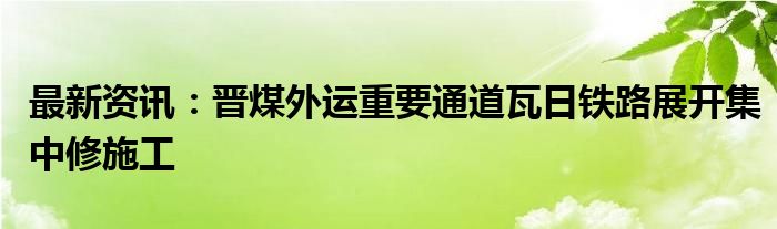 最新资讯：晋煤外运重要通道瓦日铁路展开集中修施工