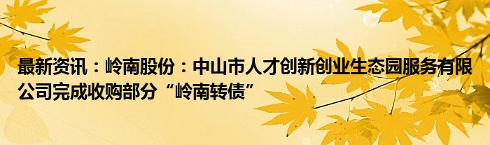 最新资讯：岭南股份：中山市人才创新创业生态园服务有限公司完成收购部分“岭南转债”