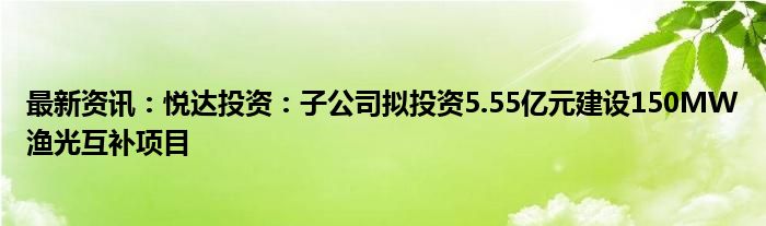 最新资讯：悦达投资：子公司拟投资5.55亿元建设150MW渔光互补项目