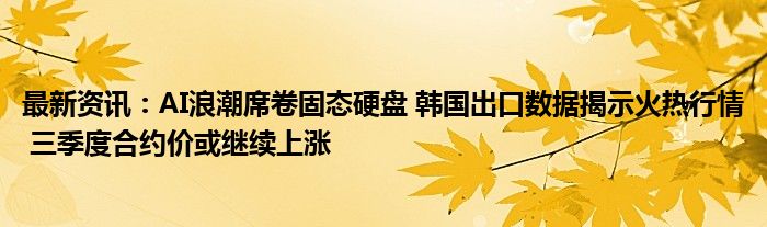 最新资讯：AI浪潮席卷固态硬盘 韩国出口数据揭示火热行情 三季度合约价或继续上涨