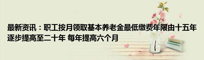 最新资讯：职工按月领取基本养老金最低缴费年限由十五年逐步提高至二十年 每年提高六个月