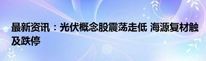 最新资讯：光伏概念股震荡走低 海源复材触及跌停