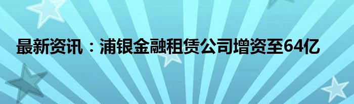 最新资讯：浦银金融租赁公司增资至64亿