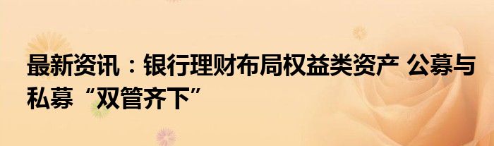 最新资讯：银行理财布局权益类资产 公募与私募“双管齐下”