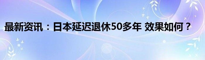 最新资讯：日本延迟退休50多年 效果如何？