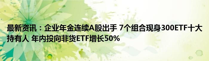 最新资讯：企业年金连续A股出手 7个组合现身300ETF十大持有人 年内投向非货ETF增长50%