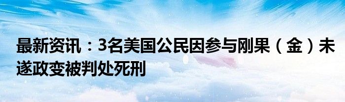 最新资讯：3名美国公民因参与刚果（金）未遂政变被判处死刑