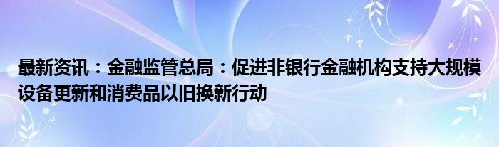 最新资讯：金融监管总局：促进非银行金融机构支持大规模设备更新和消费品以旧换新行动