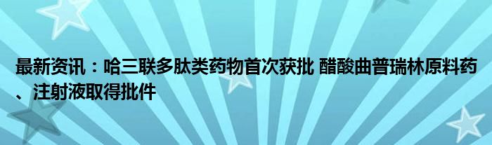 最新资讯：哈三联多肽类药物首次获批 醋酸曲普瑞林原料药、注射液取得批件