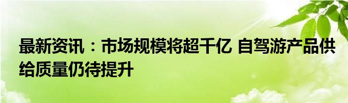 最新资讯：市场规模将超千亿 自驾游产品供给质量仍待提升