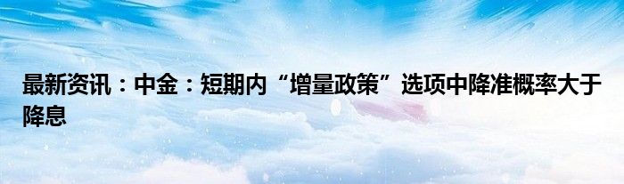 最新资讯：中金：短期内“增量政策”选项中降准概率大于降息