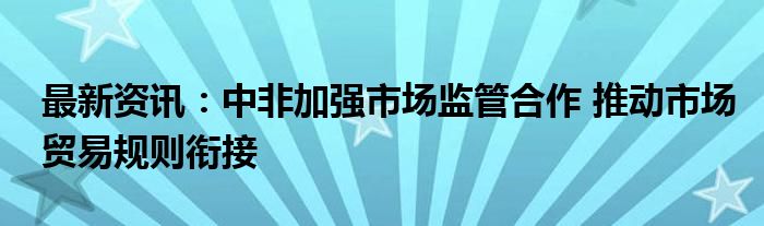 最新资讯：中非加强市场监管合作 推动市场贸易规则衔接