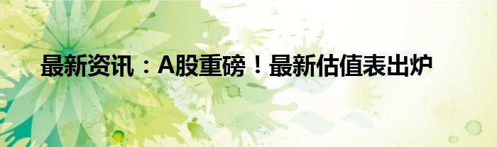 最新资讯：A股重磅！最新估值表出炉