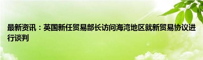 最新资讯：英国新任贸易部长访问海湾地区就新贸易协议进行谈判