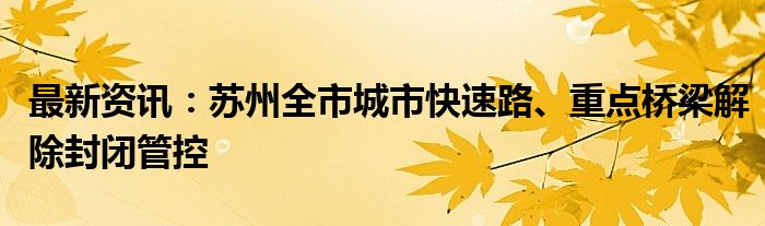 最新资讯：苏州全市城市快速路、重点桥梁解除封闭管控