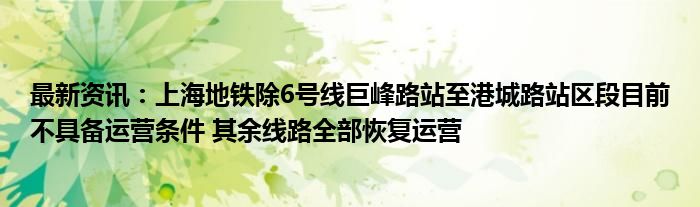 最新资讯：上海地铁除6号线巨峰路站至港城路站区段目前不具备运营条件 其余线路全部恢复运营