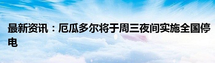 最新资讯：厄瓜多尔将于周三夜间实施全国停电