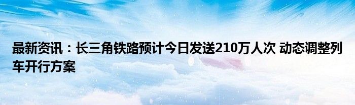 最新资讯：长三角铁路预计今日发送210万人次 动态调整列车开行方案