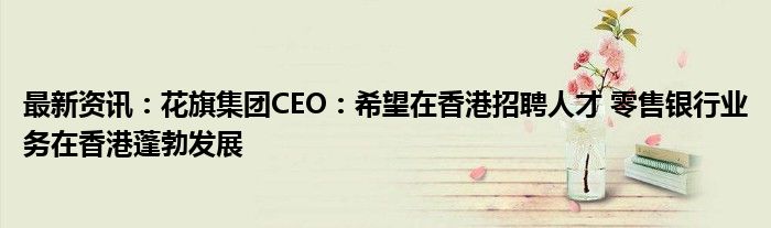 最新资讯：花旗集团CEO：希望在香港招聘人才 零售银行业务在香港蓬勃发展