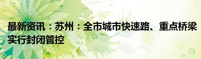 最新资讯：苏州：全市城市快速路、重点桥梁实行封闭管控