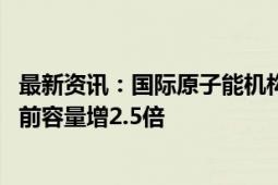 最新资讯：国际原子能机构：到2050年世界核电容量将比当前容量增2.5倍