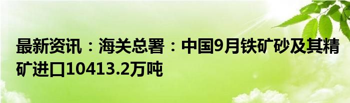 最新资讯：海关总署：中国9月铁矿砂及其精矿进口10413.2万吨